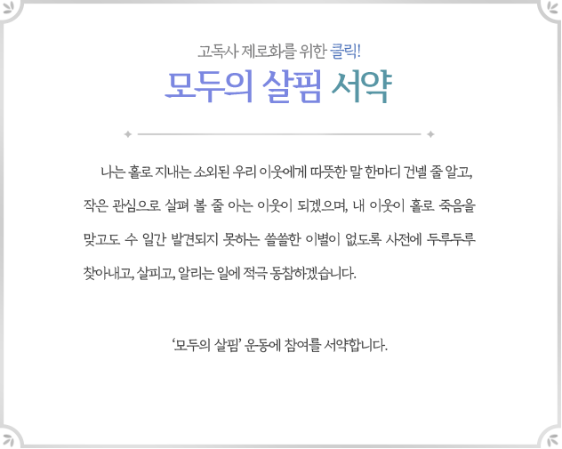 고독사 제로화를 위한 클릭! 모두의 살핌 서약 | 나는 홀로 지내는 소외된 우리 이웃에게 따뜻한 말 한마디 건넬 줄 알고, 작은 관심으로 살펴 볼 줄 아는 이웃이 되겠으며, 내 이웃이 홀로 죽음을 맞고도 수 일간 발견되지 못하는 쓸쓸한 이별이 없도록 사전에 두루두루 찾아내고, 살피고, 알리는 일에 적극 동참하겠습니다. | '모두의 살핌’ 운동에 참여를 서약합니다.