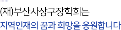(재)부산사상구장학회는 
지역인재의 꿈과 희망을 응원합니다