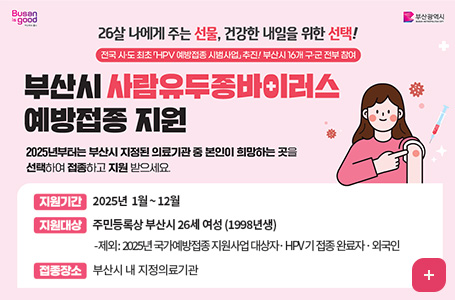 26살 나에게 주는 선물, 건강한 내일을 위한 선택!
전국 시 · 도 최초 HPV 예방접종 시범사업 추진! 부산시 16개 구 · 군 전부 참여
부산시 사람유두종바이러스 예방접종 지원
2025년부터는 부산시 지정된 의료기관 중 본인이 희망하는 곳을 선택하여 접종하고 지원 받으세요.
지원기간 : 2025년 1월 ~ 12월
지원대상 : 주민등록상 부산시 26세 여성(1998년생)
- 제외 : 2025년 국가예방접종 지원사업 대상자  · HPV기 접종 완료자 · 외국인
접종장소 : 부산시 내 지정의료기관
자세히보기