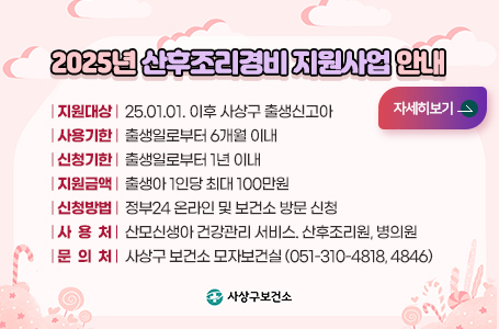 2025년 산후조리경비 지원사업 안내
지원대상:25.01.01. 이후 사상구 출생신고아
사용기한:출생일로부터 6개월 이내
신청기한:출생일로부터 1년 이내
지원금액:출생아 1인당 최대 100만원
신청방법:정부24 온라인 및 보건소 방문 신청
사용처:산모신생아 건강관리 서비스. 산후조리원, 병의원
문의처:사상구 보건소 모자보건실 (051-310-4818, 4846)
사상구보건소
더보기