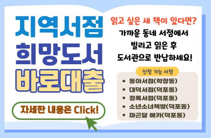 지역서점 희망도서 바로대출
자세한 내용은 Click!
읽고 싶은 새 책이 있다면?
가까운 동네 서점에서 빌리고 읽은 후 도서관으로 반납하세요!
신청 가능 서점 : 동아서점(학장동), 대덕서점(덕포동), 정록서점(덕포동), 소년소녀책방(덕포동), 마곤달 애카(덕포동)
자세히보기