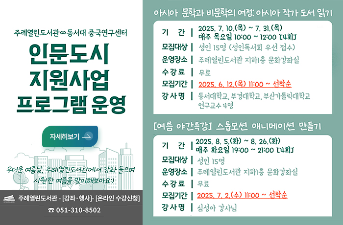 주례열린도서관 동서대 중국연구센터
인문도시 지원사업 프로그램 운영
자세히보기
무더운 여름날, 주례열린도서관에서 강좌 들으며 시원한 여름을 맞이해보아요:)
주례열린도서관-강좌행사-온라인수강신청 051-310-8502
아시아 문학과 비문학의 여정:아시아 작가도서일기
기간 2025.7.10.목~7.31.목 매주목요일 10:00~12:00(4회)
모집대상 성인 15명(성인독서회 우선 접수)
운영장소 주례열린도서관 지하1층 문화강좌실
수강료 무료
모집기간 2025.6.12.목11:00~선착순
강사명 동서대학교,부경대학교, 부산가톨릭대학교 연구교수4명

여름야간특강 스톱모션 애니메이션 만등기
기간 2025.8.5.화~8.26.화 매주 화요일 19:00~21:00(4회)
모집대상 성인 15명
운영장소 주례열린도서관 지하1층 문화강좌실
수강료 무료
모집기간 2025.7.2.수11:00~선착순
강사명 심성아 강사님