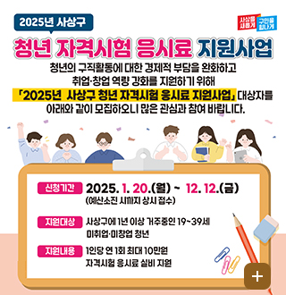 사상을새롭게 구민을힘나게
2025년 사상구 청년자격시험 응시료 지원사업
청년의 구직활동에 대한 경제적 부담을 완화하고 취업창업역량강화를 지원하기 위해 2025년 사상구 청년 자격시험 응시료 지원사업 대상자를 아래와 같이 모집하오니많은 관심과 참여 바랍니다.
신청기간 2025.1.20.월~12.12.금 예산소진시까지 상시접수
지원대상 사상구에 1년이상 거주중인 19~39세 미취업, 미창업 청년
지원내용 1인당 연1회 최대 10만원 자격시험 응시료 실비 지원
더보기+