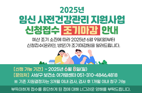2025년 임신 사전건강관리 지원사업 신청접수 조기마감 안내
예산 조기 소진에 따라 2025년 6월 9일(월)부터 신청접수(온라인, 방문)가 조기마감됨을 알려드립니다.
신청 가능 기간:~ 2025년 6월 8일(일)
문의처: 사상구 보건소 아가맘센터(051-310-4846,4818)
※ 기존 지원결정자는 3개월 이내 검사, 검사 후 1개월 이내 청구 가능
부득이하게 접수를 중단하게 된 점에 대해 너그러운 양해를 부탁드립니다.