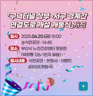 「구덕터널 상부~서구 경계간 연결도로 개설 개통식」개최

• 일시 : 2025.06.20.(금) 15:00 ※식전공연 : 14:45

• 장소 : 부산시 노인건강센터 맞은편(학장동 126-1번지 일원)

• 행사내용 : 식전공연 - 본행사 - 이벤트(테이프컷팅식)
자세히보기