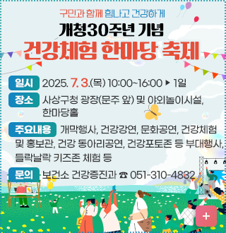 구민과 함께 힘나고 건강하게 
개청30주년 기념건강체험 한마당 축제
*(일    시)  2025. 7. 3.(목) 10:00~16:00 ‣ 1일
*(장    소) 사상구청 광장(문주 앞) 및 야외놀이시설, 한마당홀
*주요내용: 개막행사, 건강강연, 문화공연, 건강체험 및 홍보관, 건강
              동아리공연, 건강포토존 등 부대행사, 들락날락 키즈존
              체험 등
*(문   의) 보건소 건강증진과 ☎ 051-310-4832
자세히보기