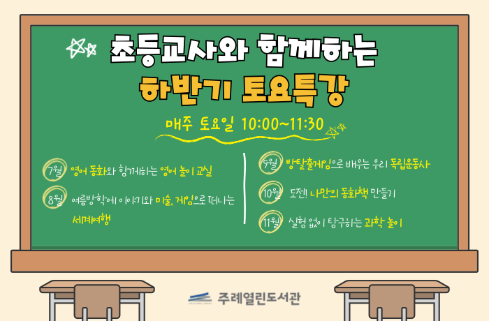초등교사와 함께하는 하반기 토요특강
매주 토요일 10:00 ~ 11:30
7월 영어 동화와 함께하는 영어 놀이 교실
8월 여름방학에 이야기와 미술, 게임으로 떠나는 세계여행
9월 방탈출게임으로 배우는 우리 독립운동사
10월 도전! 나만의 동화책 만들기
11월 실험 없이 탐구하는 과학 놀이