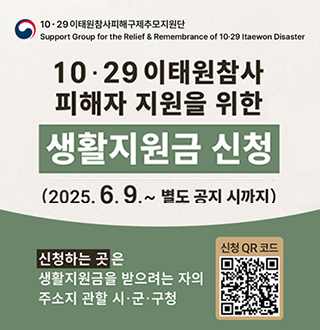 10·29 이태원참사피해구제추모지원단
Support Group for the Relief&Rememberance of 10·29 Itaewon Disaster
10·29 이태원참사 피해자 지원을 위한 생활지원금 신청
2025.6.9.~별도 공지 시까지
신청하는곳은 생활지원금을 받으려는 자의 주소지 관할 시·군·구청
신청QR코드(https://mois.go.kr/frt/sub/a06/b13/ItaewonLEapply/screen.do)
