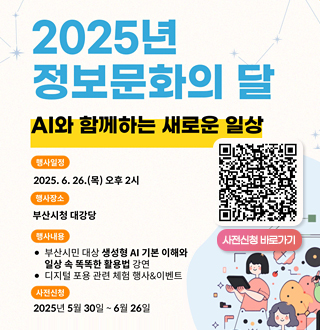 2025년 정보문화의 달 
AI와 함께하는 새로운 일상
[행사일정] 2025.6.26.(목)
[행사장소] 부산시청대강당
[행사내용]
*부산시민 대상 생성형 AI 기본 이해와 일상 속 똑똑한 활용법 강연
*디지털 포용 관련체험 행사 &이벤트
[사전신청]
2025년 5월 30일 ~ 6월 26일
QR사전신청 (https://docs.google.com/forms/d/e/1FAIpQLScoCLMauD8q21wgJhufbqLTuUsoVHh1Hb88w9cGtQMDCCnLew/viewform?usp=header) 이동