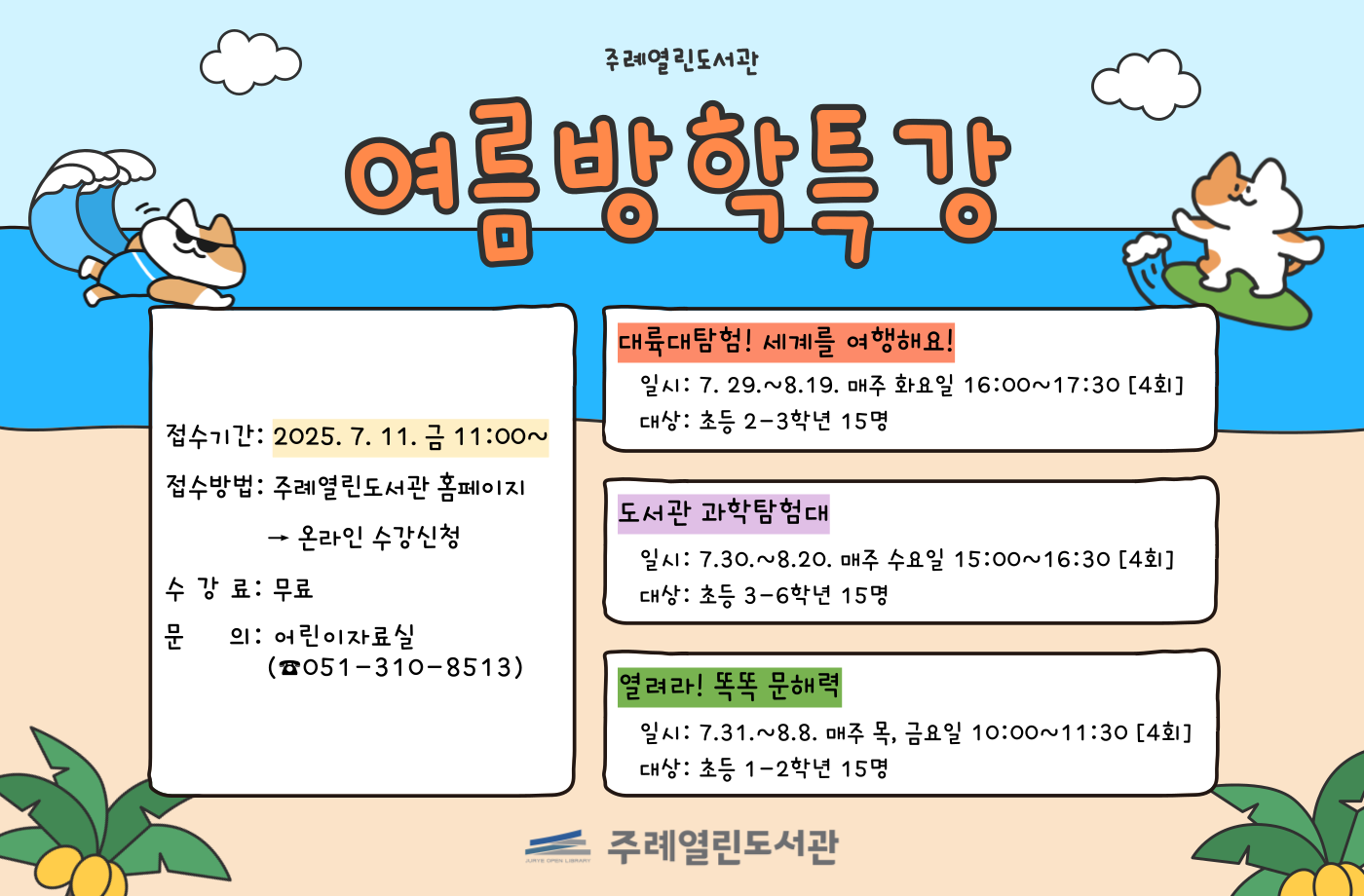 주례열린도서관 여름방학특강
접수기간 : 2025.  7. 11. 금 11:00~
접수방법 : 주례열린도서관 홈페이지 -> 온라인 수강신청
수강료 : 무료
문의 : 어린이자료실(051-310-8513)

대륙대탐험! 세계를여행해요!
일시: 7.29. ~ 8.19. 매주 화요일 16:00~17:30[4회]
대상: 초등 2-3학년 15명

도서관 과학탐험대
일시: 7.30. ~ 8.20. 매주 수요일 15:00 ~ 16:30[4회]
대상: 초등 3-6학년 15명

열려라 똑똑 문해력
일시: 7.31. ~ 8.8. 매주 목, 금요일 10:00 ~ 11:30[4회]
대상: 초등 1-2학년 15명