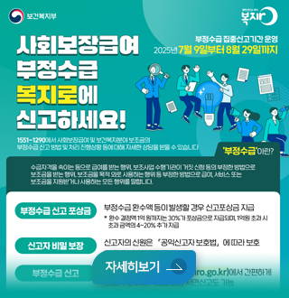 사회보장급여 
부정수급 복지로에 신고하세요!

1551-1290에서 사회보장급여 및 보건 복지분야 보조금
부정수급 신고 방법 및 처리 진행상황 등에 대해 자세한 상담을 받을 수 있습니다.

부정수급 신고 포상금: 부정수급환수액 등이 발생할 경우 신고 포상금 지급
신고자 비밀보장: 신고자의 신원은 공익신고자 보호법에 따라 보호

자세히보기