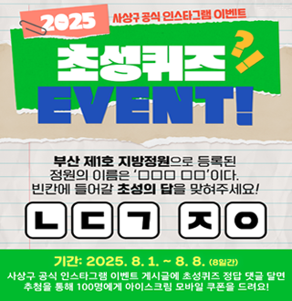 2025 사상구 공식 인스타 그램 이벤트
초성퀴즈 이벤트
부산 제1호 지방정원으로 등록된 정원의 이름은 0
00 00 이다
빈칸에 들어갈 초성의 답을 맞혀주세요!
ㄴㄷㄱ ㅈㅇ
기간: 2025. 8.1. ~8.8 (8일간)
사상구 공식 인스트그램 이벤트 게시글에 초성퀴즈 정답 댓글 달면 추첨 통해
100명에게 아이스크림 모바일 쿠폰을 드려요