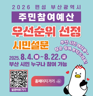 2026 편성 부산광역시 주민참여예산 우선순위 선정 시민설문
2025.8.4.(월) ~ 8.22.(금) 부산 시민 누구나 참여 가능
부산 시민 여러분~ 많은 참여 부탁드려요!
설문 바로가기 QR링크(https://pb.lofin365.go.kr/BUSAN/vote/voteProgress#none)
홈페이지 가기>
