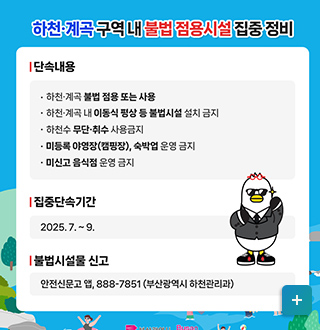 하천, 계곡 구역 내 불법 점유시설 집중 정비
*단속내용
-하천, 계곡 불법 점용 또는 사용
-하천 계곡 내 이동식 평상 등 불법 시설 설치 금지
-하천수 무단 취수 사용금지
-미등록 야영장(캠핑장), 숙박업 운영 금지
-미신고 음식점 운영 금지
* 집중단속기간 2025. 7. ~9.
*불법시설물 신고
안전신무고 앱, 888-7851(부산광역시 하천관리과)