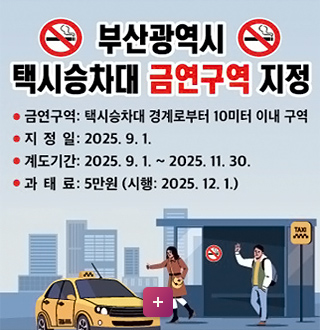 부산광역시 택시승차대 금연구역 지정
*금연구역: 택시승차대 경계로부터 10미터 이내 구역
*지정일: 2025.9.1.
*계도기간: 2025.9.1. ~2025. 11.30
*과태료: 5만원 (시행 2025.12.1)