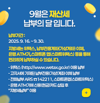9월은 재산세
납부의 달 입니다.

납부기간 : 2025. 9. 16. ~ 9. 30.

지방세는 위택스, 납부전용계좌(가상계좌) 이체, 
은행 ATM기,스마트폰 앱(스마트위택스) 등을 통해
편리하게 납부하실 수 있습니다.

- 위택스 (http://www.wetax.go.kr) 이용 납부
- 고지서에 기재된 납부전용(가상)계좌 이체 납부
- 전화납부 ARS ☎142211, 스마트폰앱(스마트위택스) 
- 은행 ATM기에 신용(현금)카드 삽입 후 “지방세납부” 이용

더보기+