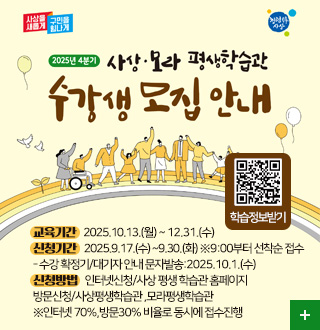 사상을 새롭게 구민을 힘나게
2025년 4분기 사상·모라 평생학습관 수강생 모집 안내
학습정보받기 QR
QR코드링크(https://pf.kakao.com/_mxbxhwG?from=qr)

교육기간   2025.10.13.(월) ~ 12.31.(수)
신청기간   2025.9.17.(수) ~9.30.(화) ※9:00부터 선착순 접수 
- 수강 확정기/대기자 안내 문자발송:2025.10.1.(수) 
신청방법   인터넷신청/사상 평생 학습관 홈페이지 
방문신청/사상평생학습관 ,모라평생학습관
※인터넷 70%,방문30% 비율로 동시에 접수진행

더보기+