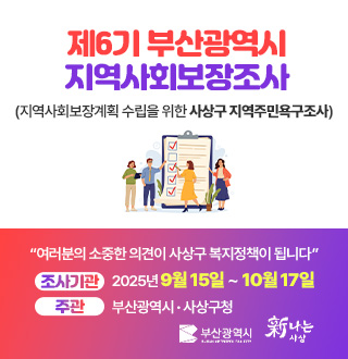 제6기 부산광역시 지역사회보장조사
(지역사회보장계획 수립을 위한 사상구 지역주민욕구조사)
“여러분의 소중한 의견이 사상구 복지정책이 됩니다”
조사기관 2025년 9월 15일 ~ 10월 17일
주관 부산광역시 · 사상구청

부산광역시 新나는 사상