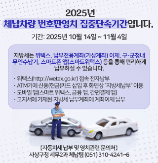 2025년 체납차량 번호판영치 집중단속기간입니다.
기간: 2025년 10월 14일 ~ 11월 4일
지방세는 위택스, 납부전용계좌(가상계좌) 이체, 구·군청내
무인수납기, 스마트폰 앱(스마트위택스) 등을 통해 편리하게
납부하실 수 있습니다.
· 위택스(http://wetax.go.kr) 접속 전자납부
· ATM기에 신용(현금)카드 삽입 후 화면상 “지방세납부” 이용
· 모바일 앱(스마트 위택스, 금융 앱, 간편결제 앱)
· 고지서에 기재된 지방세 납부계좌에 계좌이체 납부
【자동차세 납부 및 영치관련 문의처】
사상구청 세무2과 체납팀 (051) 310-4241~6