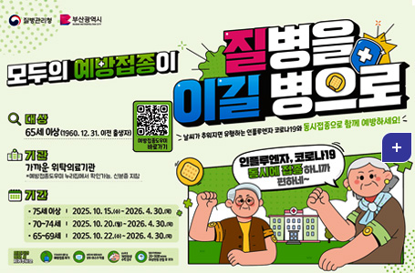 질병관리청 부산광역시

모두의 예방접종이 질병을 이길 병으로
날씨가 추워지면 유행하는 인플루엔자 코로나 19와 동시접종으로 함께 예방하세요!

인플루엔자,코로나19 동시에 접종하니까 편하네~

대상 65세 이상(1960.12.31. 이전 출생)
예방접종도우미 바로가기 QR코드(https://nip.kdca.go.kr/irhp/index.jsp)

기관 가까운 위탁의료기관
*예방접종도우미 누리집에서 확인가능, 신분증 지참

기간
·75세 이상 | 2025.10.15.(수) ~ 2026.4.30.(목)
·70~75세| 2025.10.20.(월) ~ 2026.4.30.(목)
·75~69세| 2025.10.22.(수) ~ 2026.4.30.(목)

의료기관 방문 시 지켜주세요.
건강상태가 좋은 날 예방접종 하기
보호자와 접종대상자 모두 마스크 착용
손소독 등 개인 위생수칙 준수
접종 후 현장에서 20~30분 머무르며 이상반응 관찰 후 귀가

더보기+