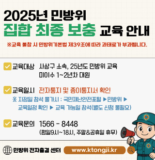 2025년 민방위 집합 최종 보충 교육 안내

※교육 불참 시 민방위기본법 제39조에 따라 과태료가 부과됩니다.

교육대상 사상구 소속, 25년도 민방위 교육 미이수 1~2년차 대원
교육일시 전자통지 및 종이통지서 확인
※지정일 참석 불가시 : 국민재난안전포털 ▶ 민방위 ▶ 교육일정 확인 ▶ 교육 가능일 참석(별도 신청 불필요)

교육문의 1566-8448 (평일9시 ~ 18시, 주말&공휴일 휴무)
민방위 전자출결 센터 www.ktongji.kr