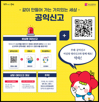 청량부산
부산광역시

-같이 만들어 가는 가치있는 세상-
공익신고

부패·공익신고 비실명 대리신고와 함께 해요! 약속!
비실명 대리신고
변호사가 신고자를 대리하여 변호사 본인의 명의로 신고 접수
신고자의 인적사항은 봉인되어 신분 유출 원천 차단

공익신고자 변호사 상담(QR코드 http://m.site.naver.com/1aXQG) > 변호사 대리신고> 부산광역시 신고접수

상담·대리신고 대상
6대 공익 침해행위
건강,안전,환경,공정경쟁,소비자 이익, 기타 공익의 이익
공직자 부패·부조리 행위
●예산의 부정 사용
●공직자 행동감령 위반 행위
●부정 청탁 및 금품 수수 행위

주목!
지하철,버스 등에서 QR 코드 스캔 or 부산시 공익제보센터 검색으로 신고하세요!

더보기+
신고 QR코드링크 (https://www.clean.go.kr/menu.es?mid=a10207000000)