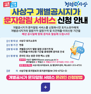 사상을 새롭게 구민을 힘나게
청렴 신 사상

사상구 개별공시지가 문자알림 서비스 신청 안내

개별공시지가 문자알림 서비스를 신청하시면 토지소유자에게 개별공시지가의 열람가격·결정가격 및 의견제출·이의신청 기간을 매년 공시일에 맞춰 문자로 발송해 드립니다!

|신청대상 사상구 토지소유자

|신청기간 연중

|알림내용 개별공시지가 열람·결정·조정가격 및 의견제출·이의신청 기간을 휴대전화 문자로 안내

|신청방법 온라인 또는 방문·우편·팩스 신청
온라인 사상구 홈페이지(www.sasang.go.kr)▶분야별정보▶부동산▶개별공시지가 문자알림 서비스 신청
방문·우편·팩스 사상구청 토지정보과,동 행정복지센터, 팩스(051-310-4759)

|문의 사상구청 토지정보과 토지관리팀(310-4752~5)

자세히보기>