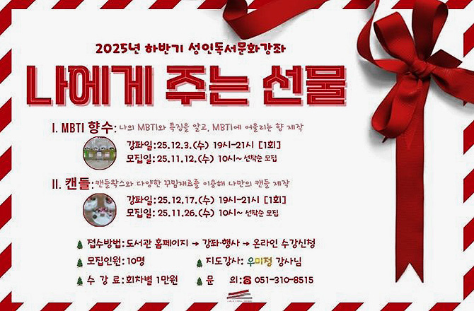 2025년 하반기 성인독서문화가오자
나에게 주는 선물

1. MBTI 향수 : 나의 MBTI와 특징을 알고, MBTI에 어울리는 향 제작
강좌일 : 25.12.3.(수) 19시 - 21시 [1회]
모집일 : 25.11.12.(수) 10시 ~ 선착순 모집

2. 캔들 : 캔들왁스와 다양한 꾸밈재료를 이용해 나만의 캔들 제작
강좌일 : 25.12.17.(수) 19시 - 21시 [1회]
모집일 : 25.11.26.(수) 10시 ~ 선착순 모집

접수방법: 도서관 홈페이지 > 강좌·행사 > 온라인 수강신청
모집인원 : 10명
지도강사 : 우미정 강사님
수강료 : 회차별 1만원
문의 : 051-310-8515