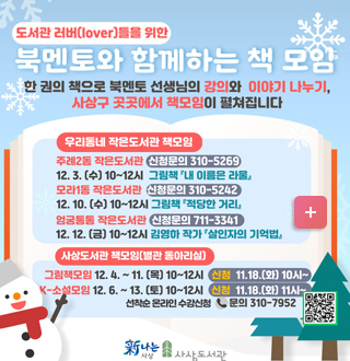 도서관러버(lover)들을 위한
북멘토와 함께하는 책모임
한권의 책으로 북멘토 선생님의 강의와 이야기 나누기, 사상구 곳곳에서 책모임이 펼쳐집니다.

[[우리동네 작은 도서관 책모임]]
주례2동 작은도서관 [신청문의 310-5269]
12.3(수) 10~12시 그림책 -내이름은 라울
모라1동 작은도서관  [신청문의 310-5242]
12.10.(수) 10~12 그림책- 적당한 거리
엄궁통통 작은도서관 [신청문의 711-3341]
12.12.(금) 10~12시 김영하 작가 - 살인자의 기억법
[[사상도서관 책모임-별관 동아리실]]
*그림책모임:12.4. ~11. (목) 10~12시 신청 11.18.(화) 10시~
*k-t소설모임:12.6. ~13. (토) 10시~12시 신청 11.18.(화) 11시~
선착순 온라인 수강신청 문의 310-7952
사상도서관