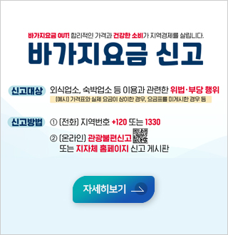 바가지요금 OUT! 합리적인 가격과 건강한 소비가 지역경제를 살립니다.
바가지요금 신고

*신고대상: 외식업소,숙박업소 등 이용과 관련한 위법, 부당 행위
(예시)가격표와 실제 요금이 상이한 경우, 요금표를 미게시판 경우 등
*신고방법:1) 전화: 지역번호 +120 또는 1330
2)온라인: 관광불편신고 또는 지자체 홈페이지 신고 게시판
자세히보기