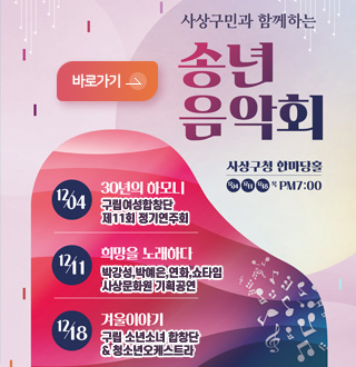 사상구민과 함께하는
송년음악회 사상구청 한마당홀

바로가기>

12/04, 12/11, 12/18 목 PM 7:00

12/04 : 30년의 하모니
구립여성합창단 제11회 정기연주회

12/11 : 희망을 노래하다
박강성, 박예은, 연화, 쇼타임 사상문화원 기획공연

12/18 : 겨울이야기
구립 소년소녀합창단 & 청소년오케스트라