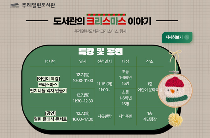 주례열린도서관
-도서관의 크리스마스 이야기-
주례열린도서관 크리스마스 행사

특강 및 공연

행사명 : [어린이 특강] 크리스마스 펀치니들 액자 만들기
일시 : 12.7.(일) 10:00 ~11:00
신청일시 : 11.18.(화) 11:00 ~
대상 : 초등 1-6학년 15명
장소 : 1층 어린이 문화교실

행사명 : [어린이 특강] 크리스마스 펀치니들 액자 만들기
일시 : 12.7.(일) 11:30 ~12:30
신청일시 : 11.18.(화) 11:00 ~
대상 : 초등 1-6학년 15명
장소 : 1층 어린이 문화교실

행사명 : [공연] 열린 클래식 콘서트
일시 : 12.7.(일) 16:00 ~17:00
신청일시 : 자유관람
대상 : 지역주민
장소 : 1층 계단광장

자세히보기 >