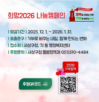 희망2026 나눔캠페인

희망2026나눔캠페인
행복을 더하는 기부
기부로 바꾸는 부산

기부로 바꾸는 내일, 함께 만드는 변화
| 모금기간 | 2025. 12. 1. ~ 2026. 1. 31.
| 접수처 | 사상구청, 각 동 행정복지센터
| 후원문의 | 사상구청 돌봄정책과 051)310-4484

후원QR코드>
간단한 기부참여
QR코드링크(https://busan.chest.or.kr/lnk.do?u=5c49d0e6)