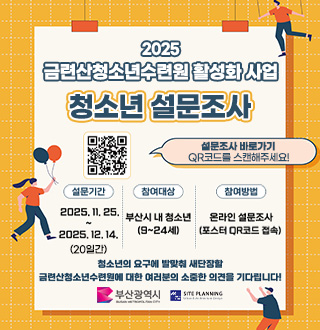 2025
금련산청소년수련원 활성화 사업
청소년 설문조사

QR코드링크(https://m.site.naver.com/1VVni)
설문조사 바로가기
QR코드를 스캔해주세요!

설문기간
2025.11.25. ~ 2025.12.14.

참여대상
부산시 내 청소년
(9~24세)

참여방법
온라인 설문조사
(포스터 QR코드 접속)

청소년의 요구에 발맞춰 새단장 할 금련산청소년수련원에 대한 여러분의 소중한 의견을 기다립니다!

부산광역시, SITE PLANNING