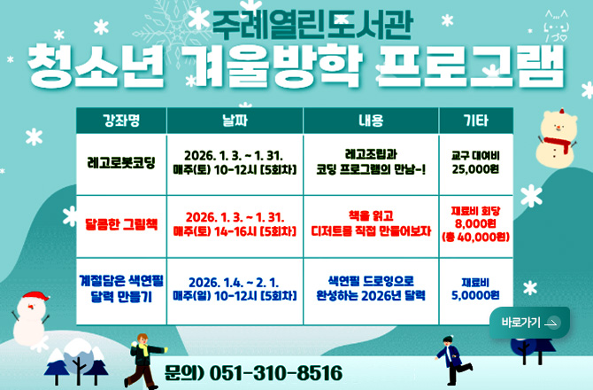 주례열린도서관
청소년 겨울방학 프로그램

강좌명, 날짜, 내용, 기타

강좌명 : 레고로봇 코딩
날짜 : 2026.1.3. ~ 1.31. 매주(토) 10-12시 [5회차]
내용 : 레고조립과 코딩 프로그램의 만남-!
기타 : 교구 대여비 25,000원

강좌명 : 달콤한 그림책
날짜 : 2026.1.3. ~ 1.31. 매주(토) 14-16시 [5회차]
내용 : 책을 읽고 디저트를 직접 만들어보자
기타 : 재료비 회당 8,000원 (총 40,000원)

강좌명 : 계절담은 색연필 달력만들기
날짜 : 2026.1.4. ~ 2.1. 매주 (일) 10-12시 [5회차]
내용 : 색연필 드로잉으로 완성하는 2026년 달력
기타 : 재료비 5,000원

문의) 051-310-8516
바로가기 >