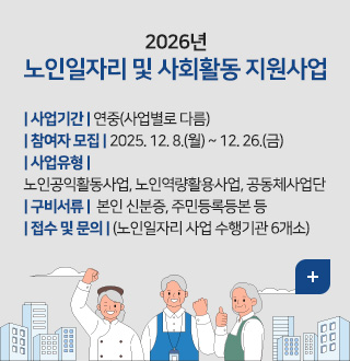 2026년
노인일자리 및 사회활동 지원사업

| 사업기간 | 연중(사업별로 다름)
| 참여자 모집 | 2025. 12. 8.(월) ~ 12. 26.(금) 
| 사업유형 | 
노인공익활동사업, 노인역량활용사업, 공동체사업단
| 구비서류 |  본인 신분증, 주민등록등본 등
| 접수 및 문의 | (노인일자리 사업 수행기관 6개소)

더보기+