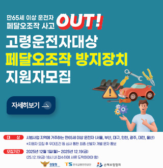 만65세 이상 운전자 페달오조작 사고 OUT!

고령운전자대상
페달오조작 방지장치
지원자모집

자세히보기 >

대상 : 시범사업 지역에 거주하는 만65세 이상 운전자 (서울,부산,대구,인천,광주,대전,울산)
※지원자 모집 후 우대조건 등 심사 통한 최종 선별자 개별 문자 통보

모집기간 : 2025년 12월 1일(월) ~ 2025년 12.19 (금)
(25.12.19. (금) 18시 내 접수처에 서류 도착하여야 함)

경찰청, TS한국교통안전공단, 손해보험협회