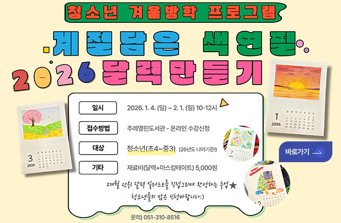 청소년 겨울방학 프로그램

계절 담은 색연필
2026 달력만들기

일시 | 2026.1.4. (일) ~ 2.1. (일) 10-12시
접수대상 | 주례열린도서관 - 온라인 수강신청
대상 | 청소년 (초4 ~ 중3) (26년도 나이기준!)
기타 | 재료비 (달력+마스킹테이트) 5,000원

2개월 단위 달력 일러스트를 직접그리며 완성하는 수업★
청소년들의 많은 신청 바랍니다 :)

문의) 051-310-8516

바로가기