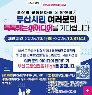 시민과 함께, 부산교통 안전하이 (High)

부산의 교통문화를 더 안전하게
부산시민 여러분의 톡톡튀는 아이디어를 기다립니다

제안기간 2025.12.1(월) ~ 2025.12.31(수)

부산 도로에서 위험하거나 불편했던 교통환경
이건 좀 고쳐줬으면! 싶은 교통안전, 시설 개선 등
여러분의 아이디어 한마디가
부산 교통안전을 High로 올립니다.

| 참여방법 | 부산경찰청,경찰서,부산자치경찰위원회,부산시등 지자체홈페이지 팝업 또는 QR
| 참여대상 | 부산시민누구나 
| 제안분야 | 
- 교통환경 (도로구조, 시설,신호운영등)
- 교통단속 (신호위반, 꼬리물기 등)
- 정체해소 
- 그 밖에 교통개선 아이디어

QR코드링크(https://m.site.naver.com/1VOTi)
더보기+