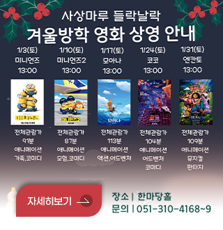 사상마루 들락날락
겨울방학 영화 상영 안내

1/3(토) 미니언즈 13:00 전체관람가 91분 애니메이션 가족,코미디
1/10(토) 미니언즈2 13:00 전체관람가 87분 애니메이션 모험,코미디
1/17(토) 모아나 13:00 전체관람가 113분 애니메이션 액션,어드벤처
1/24(토) 코코 13:00 전체관람가 104분 애니메이션 어드벤처,코미디
1/31(토) 엔칸토 13:00 전체관람가 109분 애니메이션 뮤지컬,판타지

자세히보기 >

장소 | 한마당홀
문의 | 051-310-4168~9