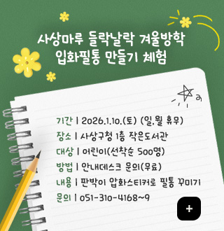 사상마루 들락날락 겨울방학
입화필통 만들기 체험
기간 | 2026.1.10.(토) (일,월 휴무)
장소 | 사상구청 1층 작은도서관
대상 | 어린이(선착순 500명)
방법 | 안내데스크 문의(무료)
내용 | 판박이 압화스티커로 필통 꾸미기
문의 | 051-310-4168~9
더보기+