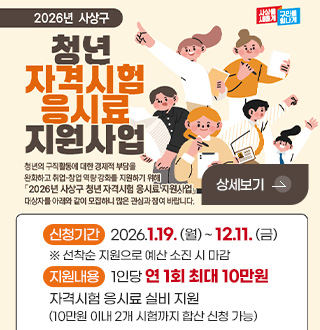 2026년 사상구
청년 자격시험 응시료 지원사업
청년의 구직활동에 대한 경제적 부담을 완화하고 취업·창업 역량 강화를 지원하기 위해 「2026년 사상구 청년 자격시험 응시료 지원사업」 대상자를 아래와 같이 모집하니 많은 관심과 참여 바랍니다.
상세보기 >
신청기간 : 2026.1.19. (월) ~ 12.11. (금)
※ 선착순 지원으로 예산 소진 시 마감
지원내용 : 1인당 연 1회 최대 10만원
자격시험 응시료 실비 지원
(10만원 이내 2개 시험까지 합산 신청 가능)