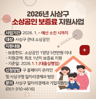 2026년 사상구
소상공인 보증료 지원사업
더보기+
사업기간 : 2026. 1. ~ 예산 소진 시까지
대상 : 사상구 관내 소상공인
지원내용 :
- 보증한도: 소상공인 1명당 5천만원 이내
- 지원금액: 최초 1년치 보증료 지원
- 기준일: 2026.1.1.(대출실행일)
신청방법 : 구 홈페이지 온라인 및 사상구청 일자리경제과 방문
문의 : 사상구 일자리경제과 기업지원팀 (051-310-4616)