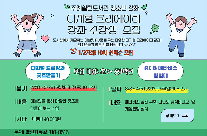 주례열린도서관 청소년 강좌
디지털 크리에이터 강좌 수강생 모집

도서관에서 제공하는 태블릿 PC로 배우는 다양한 디지털 크리에이터 강좌!
청소년들의 많은 참여 바랍니다

1/27(화) 10시 선착순 모집

모집대상) 초5 ~ 중3학년

디지털 드로잉과 굿즈 만들기
| 날짜 | 2/28 ~ 3/28 [5회차] 매주 (토) 10시 ~ 12시
| 내용 | 태블릿을 통해 다양한 굿즈를 만들어 보는 수업
| 기타 | 재료비 40,000원

AI & & 메타버스 탐험대
| 날짜 | 3/8 ~ 4/5 [5회차] 매주 (일) 10시 ~ 12시
| 내용 | 메타버스 공간 구축, 나만의 뮤직비디오 및 게임코딩 설계

문의) 열린자료실 310-8516

상세보기 >