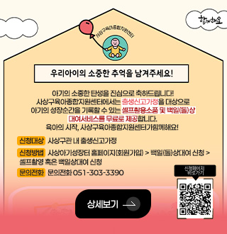 사상구육아종합지원센터
우리아이의 소중한 추억을 남겨주세요!
아기의 소중한 탄생을 진심으로 축하드립니다!
사상구육아종합지원센터에서는 출생신고가정을 대상으로
아기의 성장순간을 기록할 수 있는 셀프촬용소품 및 백일(돌)상
대여서비스를 무료로 제공합니다.
육아의 시작, 사상구육아종합지원센터가함께해요!
신청대상 : 사상구관 내 출생신고가정
신청방법 : 사상아기성장터 홈페이지(회원가입) > 백일(돌)상대여 신청 > 셀프촬영 혹은 백일상대여 신청
문의전화 : 문의전화 051-303-3390
상세보기 >
신청페이지 바로가기
QR코드링크(https://www.sasangicare.kr/baby/m5/sub2.asp)