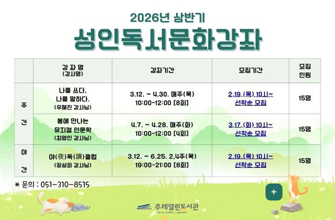 2026년 상반기
성인독서문화강좌

강좌명(강사명) , 강좌기간 , 모집기간 , 모집인원

|주간| 나를 쓰다, 나를 말하다.(우혜진 강사님) |강좌기간| 3.12. ~ 4.30. 매주(목) 10:00 - 12:00 [8회] |모집기간| 2.19.(목) 10시 ~ 선착순 모집 |모집인원| 15명
|주간| 봄에 만나는 뮤지컬 인문학(최영인 강사님) |강좌기간| 4.7. ~ 4.28. 매주(화) 10:00 - 12:00 [4회] |모집기간| 3.17.(화) 10시 ~ 선착순 모집 |모집인원| 15명
|야간| 야(夜)독(讀)클럽 (장성희 강사님) |강좌기간| 3.12. ~ 6.25. 2,4주(목) 19:00 - 21:00 [8회] |모집기간| 2.19.(목) 10시 ~ 선착순 모집 |모집인원| 15명

더보기+