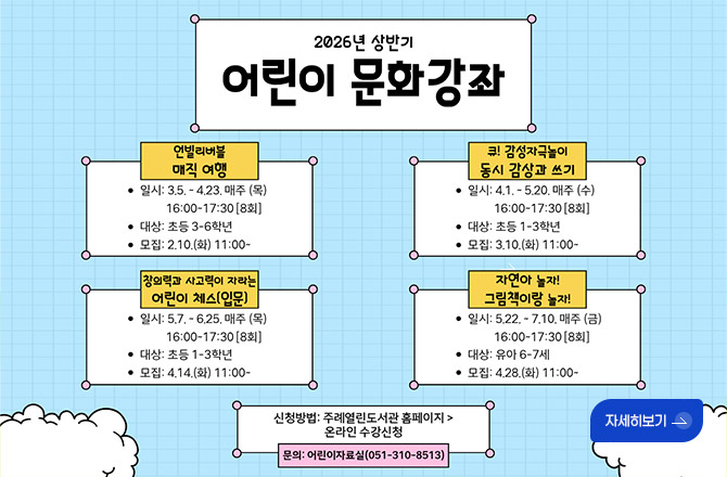 2026년 상반기 어린이 문화강좌

언빌리버블 매직 여행
●일시 : 3.5. ~ 4.23. 매주 (목) 16:00 ~ 17:30 [8회]
●대상 : 초등 3~6학년
●모집 : 2.10.(화) 11:00 ~

큐! 감성자극놀이 동시 감상과 쓰기
●일시 : 4.1. ~ 5.20. 매주 (수) 16:00 ~ 17:30[8회]
●대상 : 초등 1~3학년
●모집 : 3.10.(화) 11:00 ~

창의력과 사고력이 자라는 어린이 체스(입문)
●일시 : 5.7. ~ 6.25. 매주(목) 16:00 ~ 17:30 [8회]
●대상 : 초등 1~3학년
●모집 : 4.14.(화) 11:00 ~

자연아 놀자! 그림책이랑 놀자!
●일시 : 5.22. ~ 7.10. 매주(금) 16:00 ~ 17:30 [8회]
●대상 : 유아 6~7세
●모집 : 4.28.(화) 11:00 ~

신청방법 : 주례열린도서관 홈페이지 > 온라인 수강신청
문의 : 어린이자료실 (051-310-8513)

자세히보기 >
