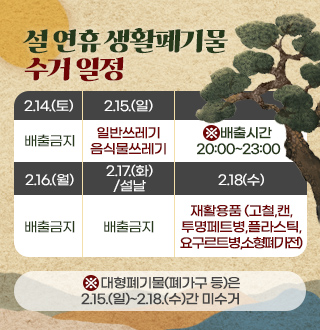 설 연휴 생활폐기물 수거 일정 

2.14.(토) 배출금지
2.15.(일) 일반쓰레기,음식물쓰레기
2.16.(월) 배출금지
2.17.(화)/설날 배출금지
2.18(수) 재활용품 (고철,캔,투명페트병,플라스틱,요구르트병,소형폐가전)