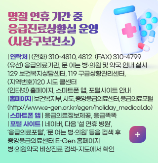 명절 연휴 기간 중
응급진료 상황실 운영
(사상구보건소)
| 연락처 |
(전화) 310-4810, 4812
(FAX) 310-4799
(유선) 119 구급상황관리센터,
129 보건복지상담센터, 응급의료기관,
문 여는 병·의원 및 약국 안내 실시
(지역번호) 120 시도 콜센터
(인터넷) 홈페이지, 스마트폰 앱, 포털사이트 안내
| 홈페이지 | 보건복지부, 시도, 중앙응급의료센터, 응급의료포털
(http://www.e-gen.or.kr/egen/holiday_medical.do)
| 스마트폰 앱 | 응급의료정보제공, 응급똑똑
| 포털 사이트 | 네이버, 다음 설 연휴 병원,
응급의료포털, 문 여는 병·의원 등을 검색 후
중앙응급의료센터 E-Gen 홈페이지
병·의원약국 비상진료 검색-지도에서 확인
더보기 +
