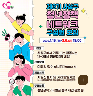 1등 돌봄도시 사상
제3기 사상구 청년정책 네트워크 구성원 모집
2026.1.19.(월)-3.6.(금) 18:00
대상 : 사상구에서 거주 또는 활동하는 19~39세 청년(20명 내외]
신청방법 : 이메일 접수 gkdl11@korea.kr
제출서류 : 지원신청서 및 기타증빙자료 ※ 사상구 홈페이지 고시·공고에서 서식 다운로드
주요활동 : 청년정책 의제발굴·정책 제안·홍보 등
더보기